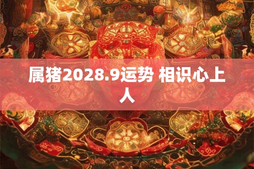 属猪2028.9运势 相识心上人 属猪2028.9运势 相识心上人