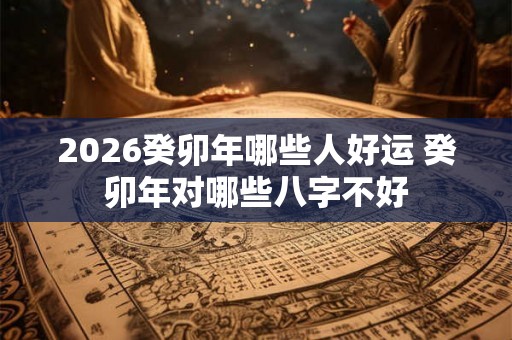 2026癸卯年哪些人好运 癸卯年对哪些八字不好