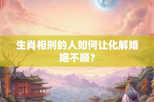 生肖相刑的人如何让化解婚姻不顺？