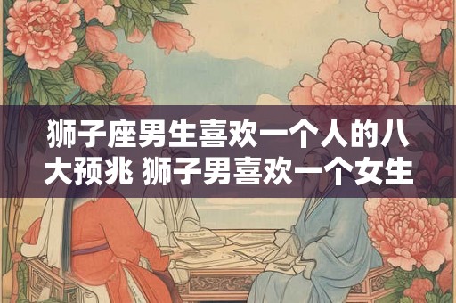狮子座男生喜欢一个人的八大预兆 狮子男喜欢一个女生有哪些表现