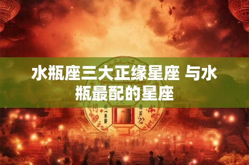 水瓶座三大正缘星座 与水瓶最配的星座 水瓶座三大正缘星座 与水瓶最配的星座