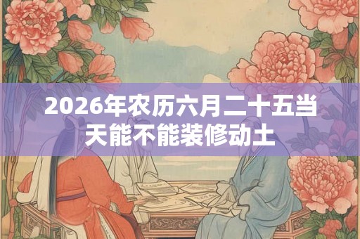 2026年农历六月二十五当天能不能装修动土