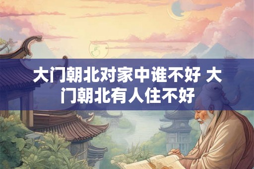 大门朝北对家中谁不好 大门朝北有人住不好 大门朝北对家中谁不好 大门朝北有人住不好