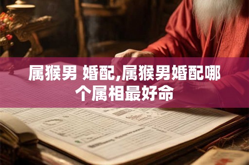 属猴男 婚配,属猴男婚配哪个属相最好命