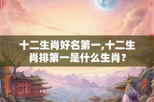 十二生肖好名第一,十二生肖排第一是什么生肖？