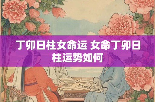 丁卯日柱女命运 女命丁卯日柱运势如何