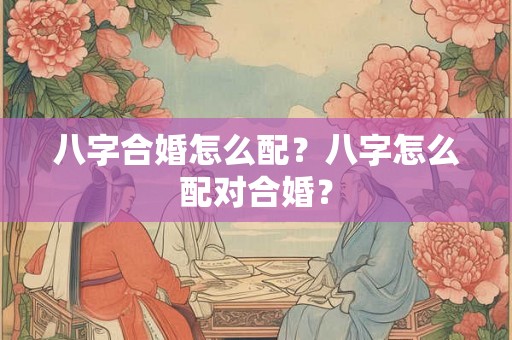 八字合婚怎么配？八字怎么配对合婚？