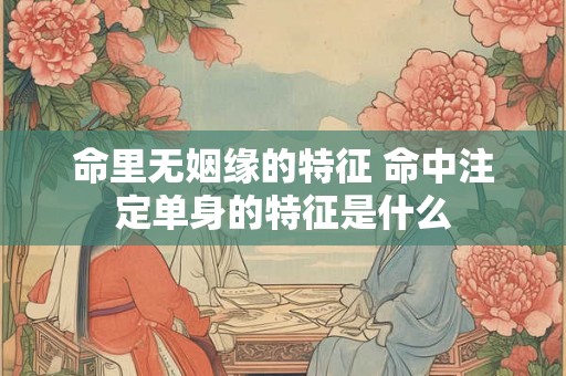 命里无姻缘的特征 命中注定单身的特征是什么