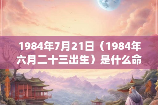 1984年7月21日（1984年六月二十三出生）是什么命_命运如何