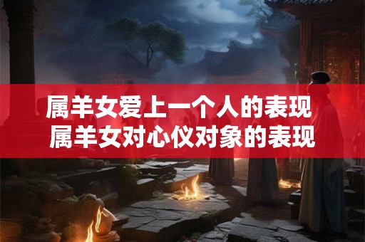 属羊女爱上一个人的表现 属羊女对心仪对象的表现