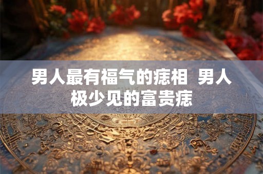 男人最有福气的痣相 男人极少见的富贵痣 男人最有福气的痣相 男人极少见的富贵痣