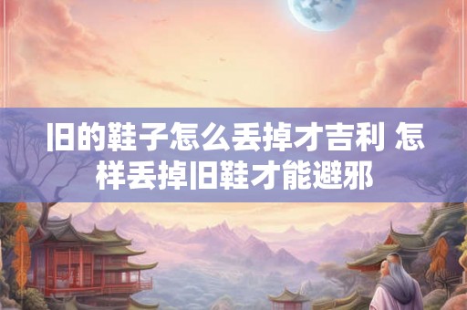旧的鞋子怎么丢掉才吉利 怎样丢掉旧鞋才能避邪 旧的鞋子怎么丢掉才吉利 怎样丢掉旧鞋才能避邪