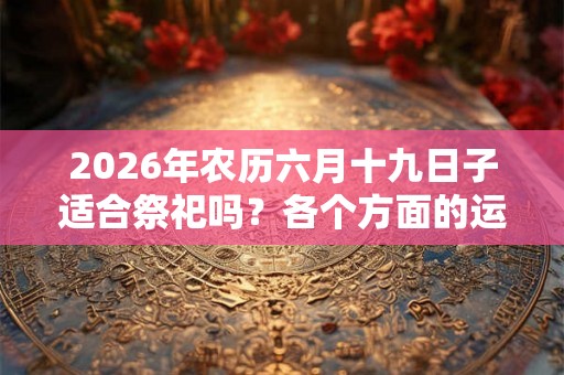2026年农历六月十九日子适合祭祀吗？各个方面的运势？