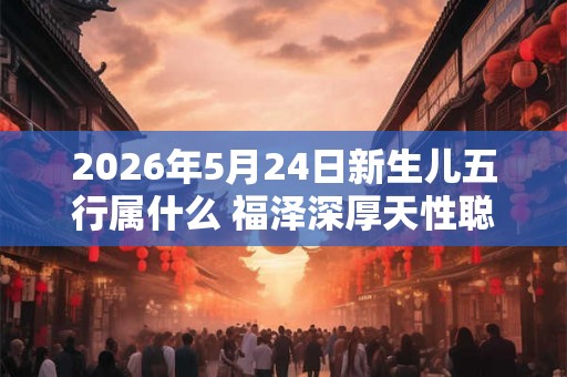 2026年5月24日新生儿五行属什么 福泽深厚天性聪明