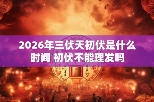 2026年三伏天初伏是什么时间 初伏不能理发吗