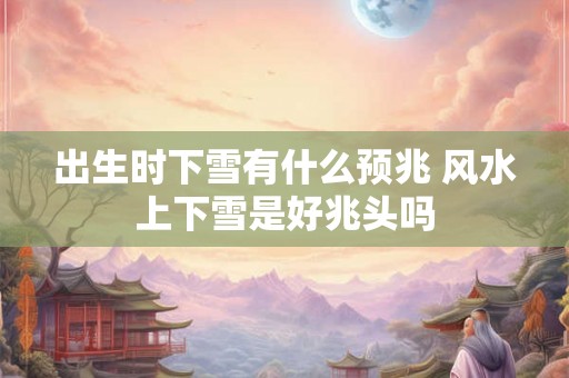 出生时下雪有什么预兆 风水上下雪是好兆头吗