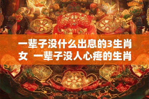 一辈子没什么出息的3生肖女 一辈子没人心疼的生肖女 一辈子没什么出息的3生肖女 一辈子没人心疼的生肖女