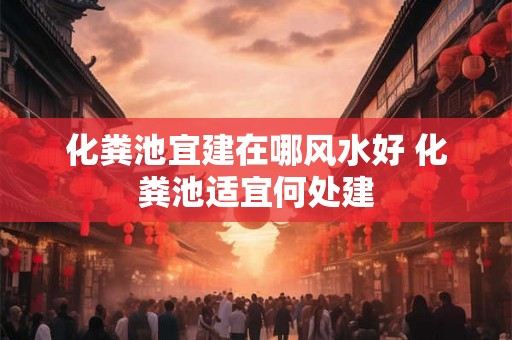 化粪池宜建在哪风水好 化粪池适宜何处建 化粪池宜建在哪风水好 化粪池适宜何处建