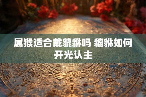 属猴适合戴貔貅吗 貔貅如何开光认主
