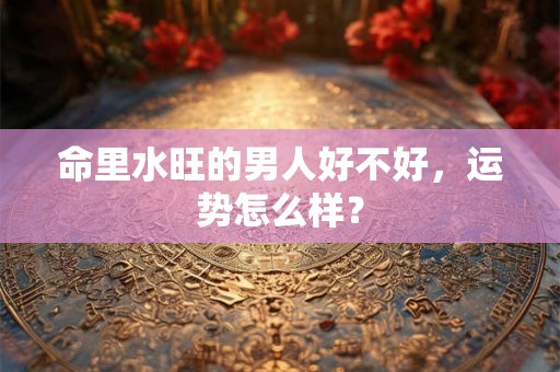 命里水旺的男人好不好,运势怎么样? 命里水旺的男人好不好,运势怎么样?