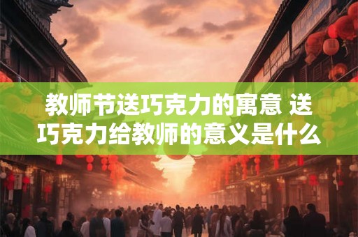 教师节送巧克力的寓意 送巧克力给教师的意义是什么