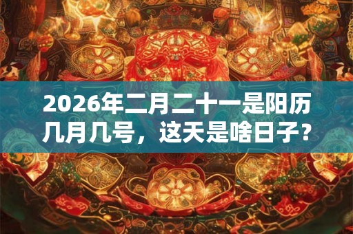 2026年二月二十一是阳历几月几号，这天是啥日子？
