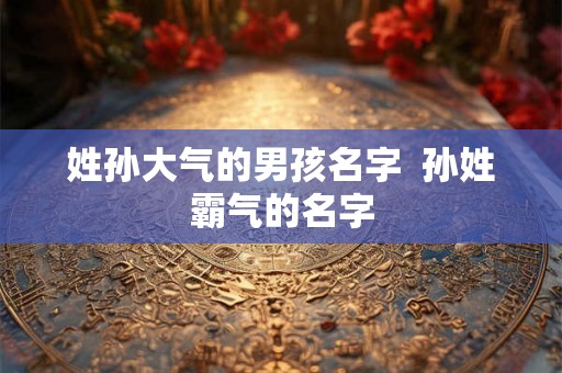 姓孙大气的男孩名字  孙姓霸气的名字