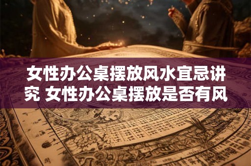 女性办公桌摆放风水宜忌讲究 女性办公桌摆放是否有风水禁忌