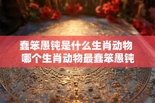 蠢笨愚钝是什么生肖动物 哪个生肖动物最蠢笨愚钝 蠢笨愚钝是什么生肖动物 哪个生肖动物最蠢笨愚钝