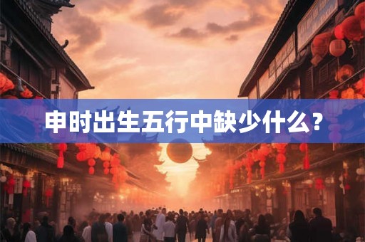 申时出生五行中缺少什么? 申时出生五行中缺少什么?