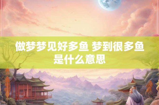 做梦梦见好多鱼 梦到很多鱼是什么意思 做梦梦见好多鱼 梦到很多鱼是什么意思