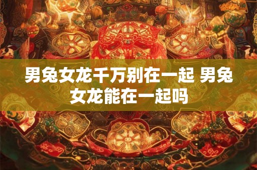 男兔女龙千万别在一起 男兔女龙能在一起吗 男兔女龙千万别在一起 男兔女龙能在一起吗