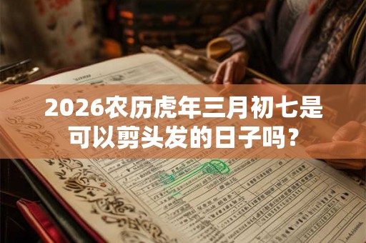 2026农历虎年三月初七是可以剪头发的日子吗? 2026农历虎年三月初七是可以剪头发的日子吗?