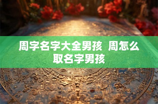 周字名字大全男孩  周怎么取名字男孩