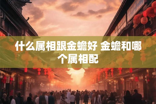什么属相跟金蟾好 金蟾和哪个属相配