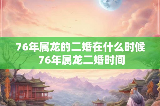 76年属龙的二婚在什么时候 76年属龙二婚时间