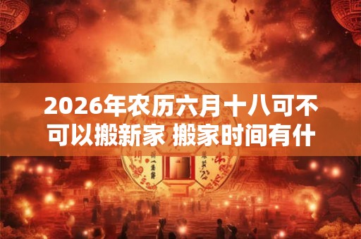 2026年农历六月十八可不可以搬新家 搬家时间有什么讲究