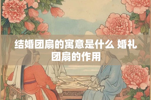 结婚团扇的寓意是什么 婚礼团扇的作用 结婚团扇的寓意是什么 婚礼团扇的作用