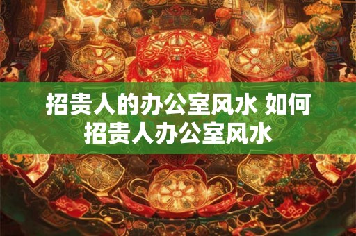 招贵人的办公室风水 如何招贵人办公室风水 招贵人的办公室风水 如何招贵人办公室风水
