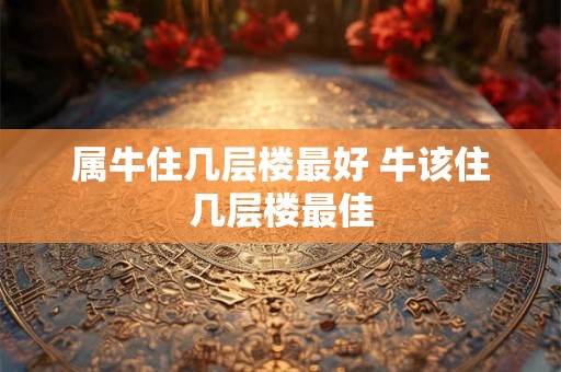 属牛住几层楼最好 牛该住几层楼最佳