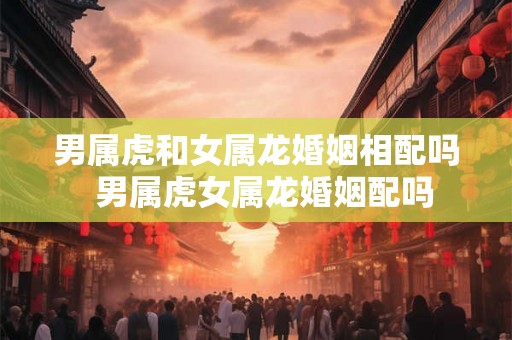 男属虎和女属龙婚姻相配吗 男属虎女属龙婚姻配吗 男属虎和女属龙婚姻相配吗 男属虎女属龙婚姻配吗