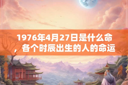 1976年4月27日是什么命，各个时辰出生的人的命运
