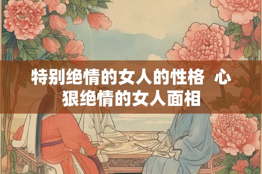 特别绝情的女人的性格 心狠绝情的女人面相 特别绝情的女人的性格 心狠绝情的女人面相