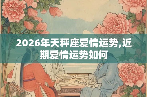 2026年天秤座爱情运势,近期爱情运势如何