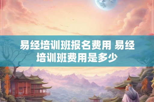 易经培训班报名费用 易经培训班费用是多少 易经培训班报名费用 易经培训班费用是多少