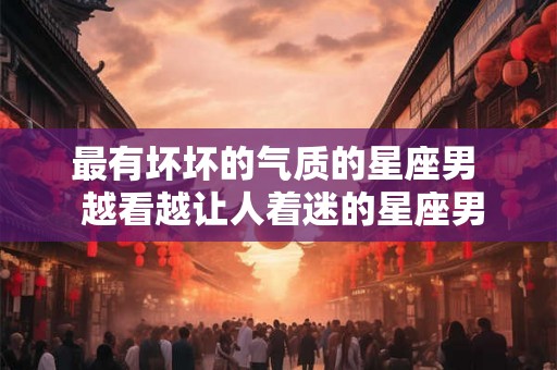 最有坏坏的气质的星座男  越看越让人着迷的星座男