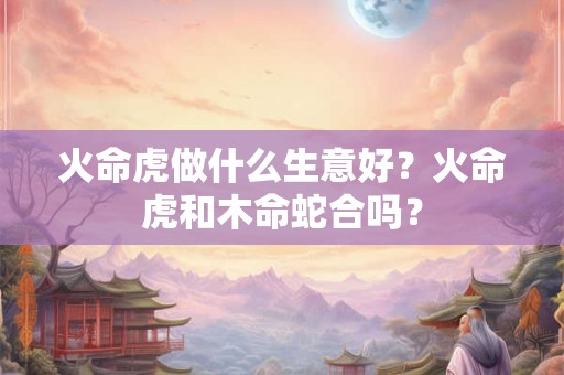 火命虎做什么生意好？火命虎和木命蛇合吗？