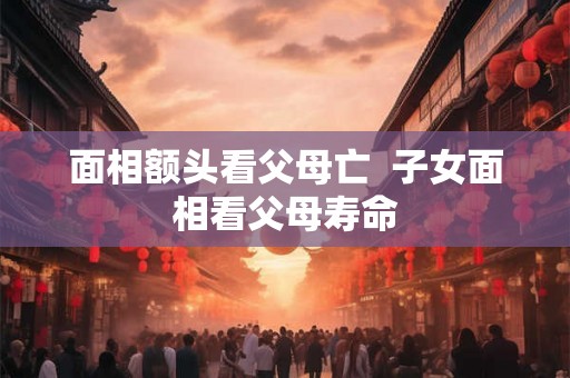 面相额头看父母亡  子女面相看父母寿命