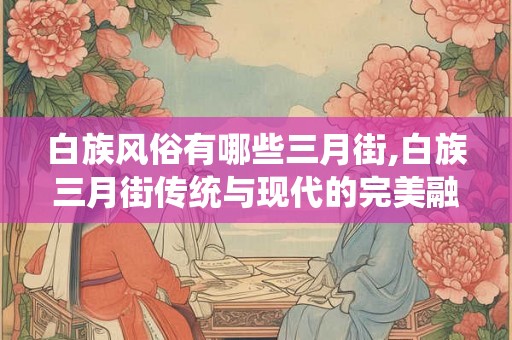 白族风俗有哪些三月街,白族三月街传统与现代的完美融合