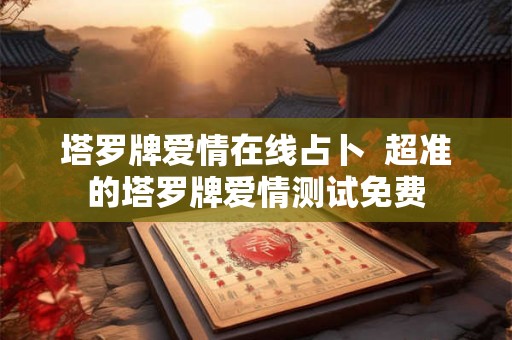 塔罗牌爱情在线占卜 超准的塔罗牌爱情测试免费 塔罗牌爱情在线占卜 超准的塔罗牌爱情测试免费